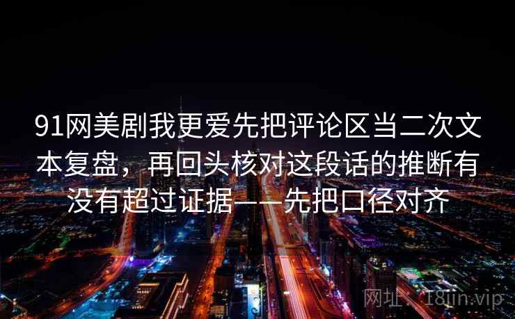 91网美剧我更爱先把评论区当二次文本复盘，再回头核对这段话的推断有没有超过证据——先把口径对齐
