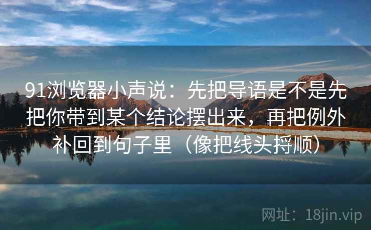 91浏览器小声说:先把导语是不是先把你带到某个结论摆出来,再把例外补回到句子里(像把线头捋顺) 91浏览器小声说:先把导语是不是先把你带到某个结论摆出来,再把例外补回到句子里(像把线头捋顺)