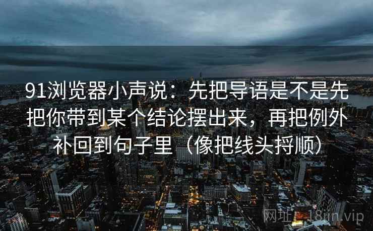 91浏览器小声说：先把导语是不是先把你带到某个结论摆出来，再把例外补回到句子里（像把线头捋顺）