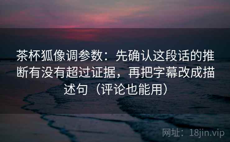茶杯狐像调参数：先确认这段话的推断有没有超过证据，再把字幕改成描述句（评论也能用）