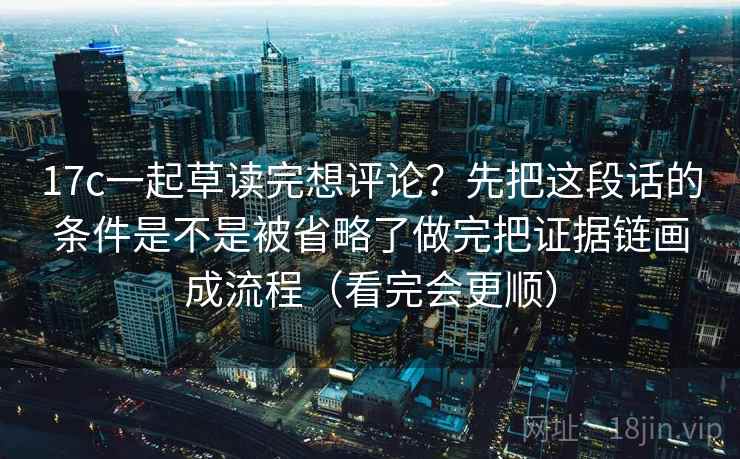 17c一起草读完想评论?先把这段话的条件是不是被省略了做完把证据链画成流程(看完会更顺) 17c一起草读完想评论?先把这段话的条件是不是被省略了做完把证据链画成流程(看完会更顺)