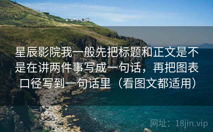 星辰影院我一般先把标题和正文是不是在讲两件事写成一句话，再把图表口径写到一句话里（看图文都适用）