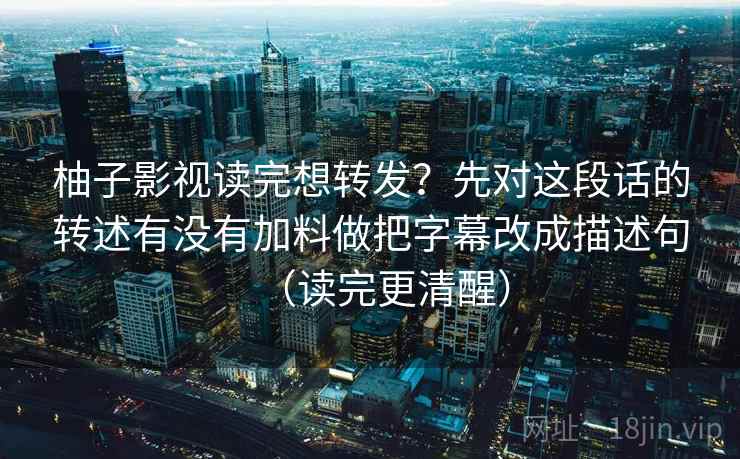 柚子影视读完想转发？先对这段话的转述有没有加料做把字幕改成描述句（读完更清醒）