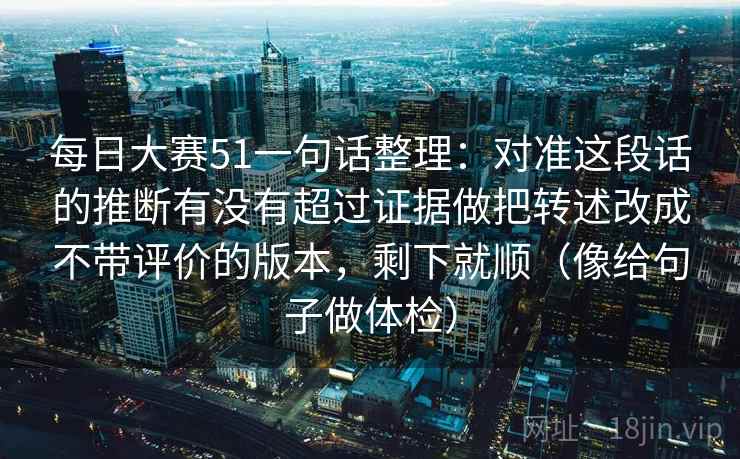每日大赛51一句话整理:对准这段话的推断有没有超过证据做把转述改成不带评价的版本,剩下就顺(像给句子做体检) 每日大赛51一句话整理:对准这段话的推断有没有超过证据做把转述改成不带评价的版本,剩下就顺(像给句子做体检)