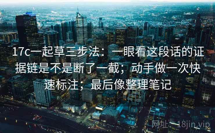 17c一起草三步法:一眼看这段话的证据链是不是断了一截;动手做一次快速标注;最后像整理笔记 17c一起草三步法:一眼看这段话的证据链是不是断了一截;动手做一次快速标注;最后像整理笔记