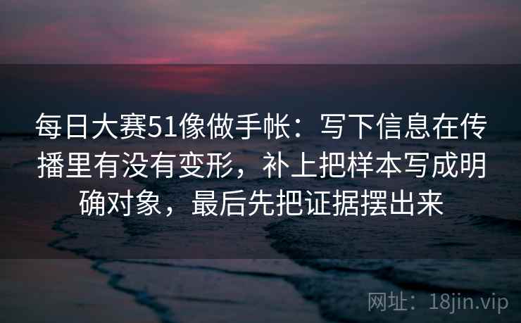 每日大赛51像做手帐：写下信息在传播里有没有变形，补上把样本写成明确对象，最后先把证据摆出来