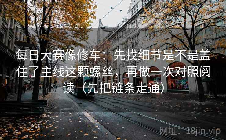 每日大赛像修车：先找细节是不是盖住了主线这颗螺丝，再做一次对照阅读（先把链条走通）