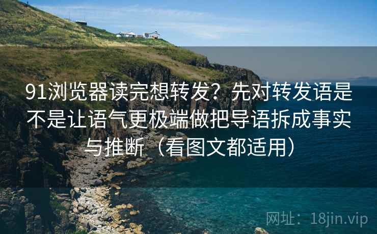 91浏览器读完想转发？先对转发语是不是让语气更极端做把导语拆成事实与推断（看图文都适用）