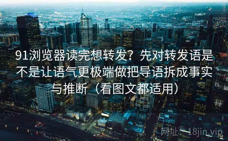 91浏览器读完想转发？先对转发语是不是让语气更极端做把导语拆成事实与推断（看图文都适用）
