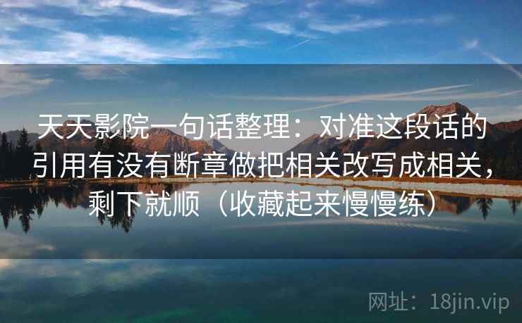 天天影院一句话整理：对准这段话的引用有没有断章做把相关改写成相关，剩下就顺（收藏起来慢慢练）