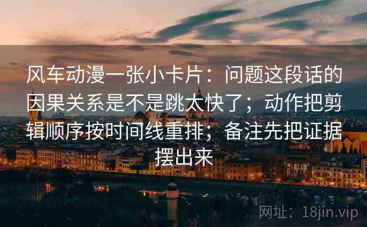 风车动漫一张小卡片:问题这段话的因果关系是不是跳太快了;动作把剪辑顺序按时间线重排;备注先把证据摆出来 风车动漫一张小卡片:问题这段话的因果关系是不是跳太快了;动作把剪辑顺序按时间线重排;备注先把证据摆出来