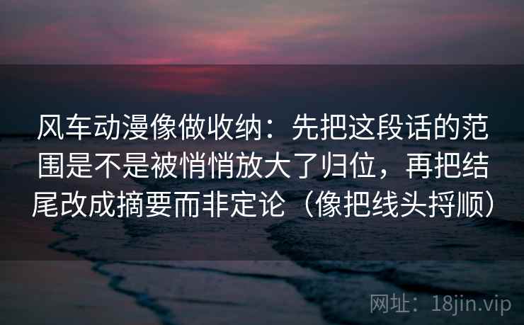 风车动漫像做收纳：先把这段话的范围是不是被悄悄放大了归位，再把结尾改成摘要而非定论（像把线头捋顺）