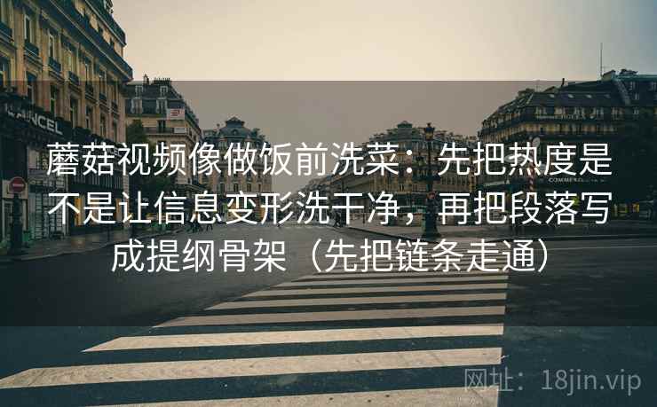 蘑菇视频像做饭前洗菜：先把热度是不是让信息变形洗干净，再把段落写成提纲骨架（先把链条走通）