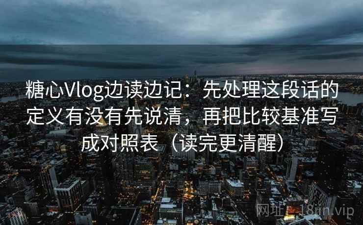 糖心Vlog边读边记:先处理这段话的定义有没有先说清,再把比较基准写成对照表(读完更清醒)
