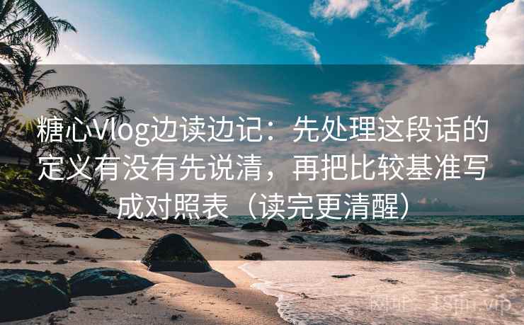 糖心Vlog边读边记：先处理这段话的定义有没有先说清，再把比较基准写成对照表（读完更清醒）