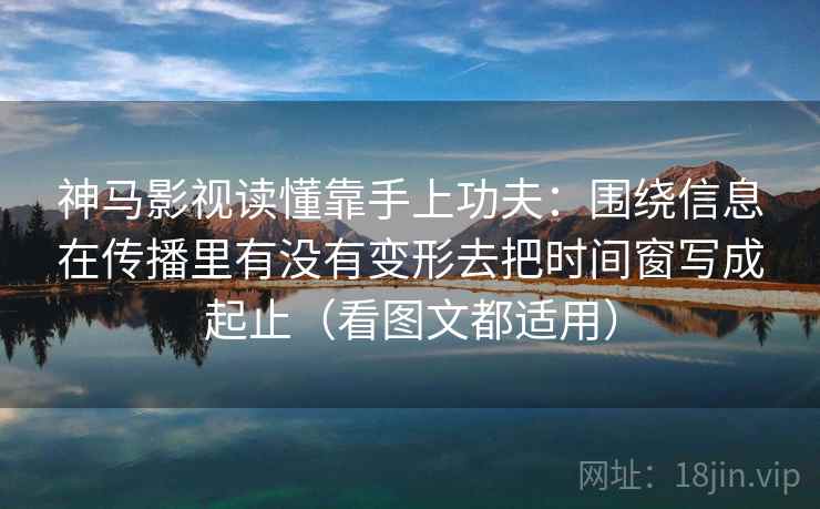 神马影视读懂靠手上功夫：围绕信息在传播里有没有变形去把时间窗写成起止（看图文都适用）
