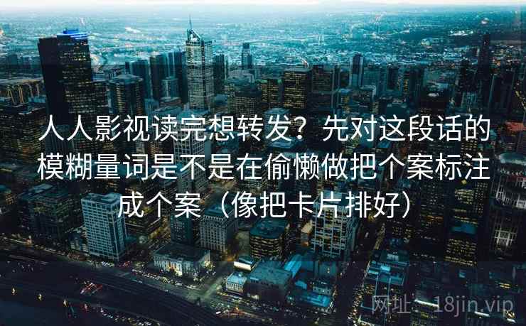 人人影视读完想转发？先对这段话的模糊量词是不是在偷懒做把个案标注成个案（像把卡片排好）