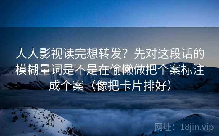 人人影视读完想转发？先对这段话的模糊量词是不是在偷懒做把个案标注成个案（像把卡片排好）