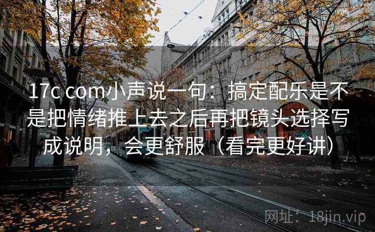 17c com小声说一句:搞定配乐是不是把情绪推上去之后再把镜头选择写成说明,会更舒服(看完更好讲) 17c com小声说一句:搞定配乐是不是把情绪推上去之后再把镜头选择写成说明,会更舒服(看完更好讲)