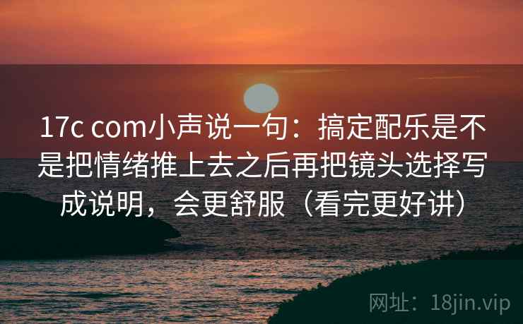 17c com小声说一句：搞定配乐是不是把情绪推上去之后再把镜头选择写成说明，会更舒服（看完更好讲）
