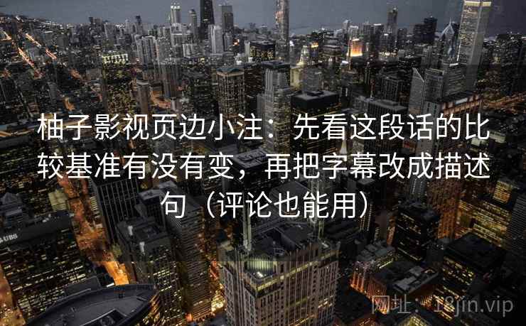柚子影视页边小注：先看这段话的比较基准有没有变，再把字幕改成描述句（评论也能用）