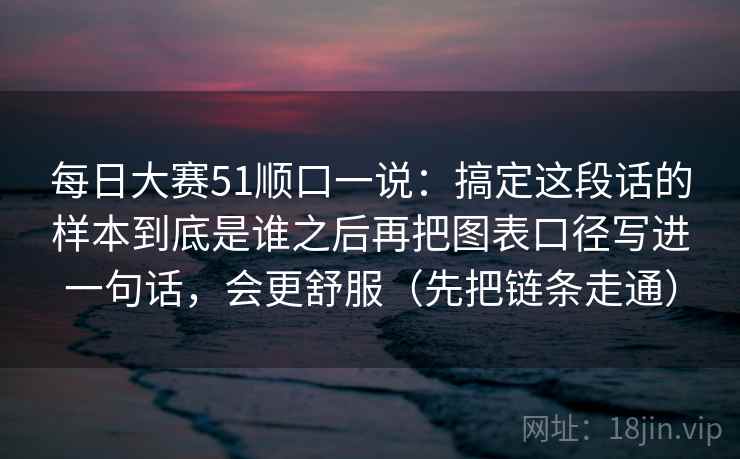 每日大赛51顺口一说：搞定这段话的样本到底是谁之后再把图表口径写进一句话，会更舒服（先把链条走通）