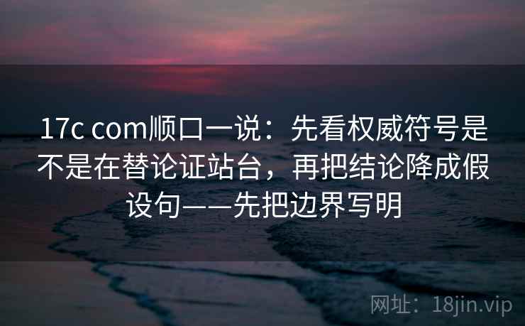 17c com顺口一说：先看权威符号是不是在替论证站台，再把结论降成假设句——先把边界写明