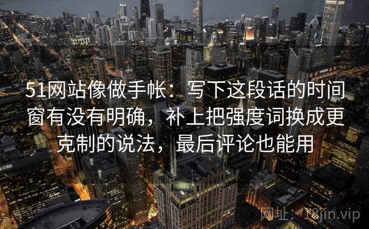 51网站像做手帐：写下这段话的时间窗有没有明确，补上把强度词换成更克制的说法，最后评论也能用