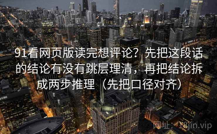 91看网页版读完想评论？先把这段话的结论有没有跳层理清，再把结论拆成两步推理（先把口径对齐）