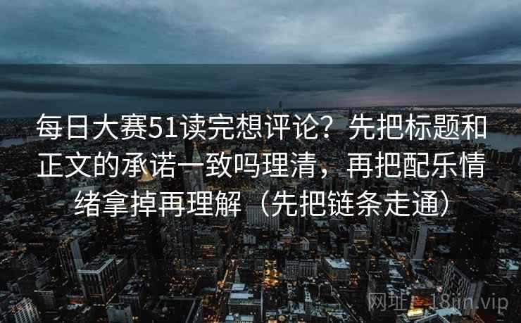 每日大赛51读完想评论?先把标题和正文的承诺一致吗理清,再把配乐情绪拿掉再理解(先把链条走通) 每日大赛51读完想评论?先把标题和正文的承诺一致吗理清,再把配乐情绪拿掉再理解(先把链条走通)
