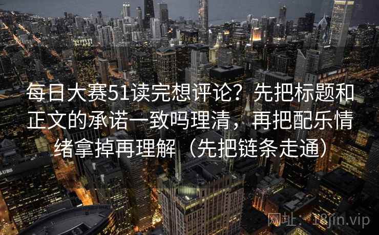 每日大赛51读完想评论？先把标题和正文的承诺一致吗理清，再把配乐情绪拿掉再理解（先把链条走通）