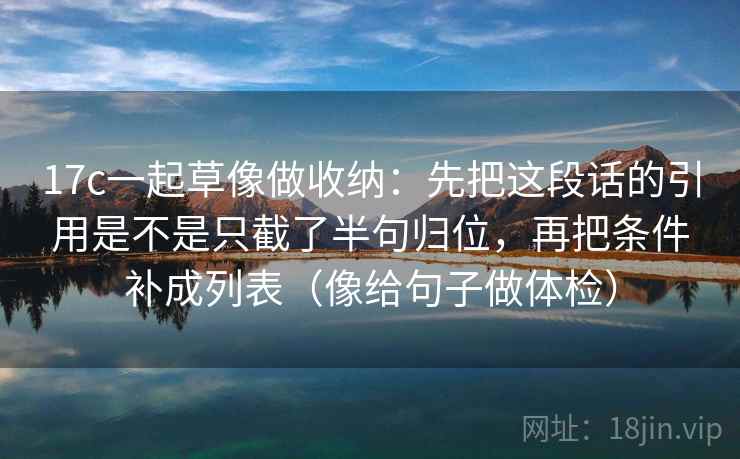 17c一起草像做收纳：先把这段话的引用是不是只截了半句归位，再把条件补成列表（像给句子做体检）