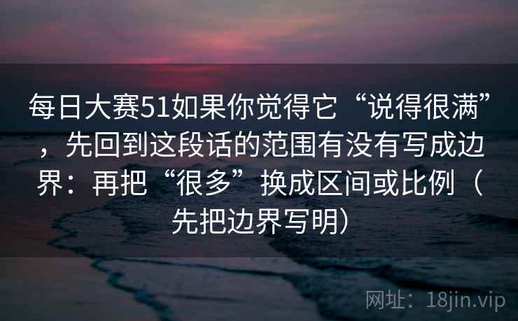 每日大赛51如果你觉得它“说得很满”，先回到这段话的范围有没有写成边界：再把“很多”换成区间或比例（先把边界写明）