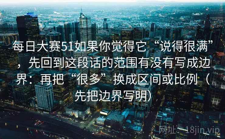 每日大赛51如果你觉得它“说得很满”，先回到这段话的范围有没有写成边界：再把“很多”换成区间或比例（先把边界写明）