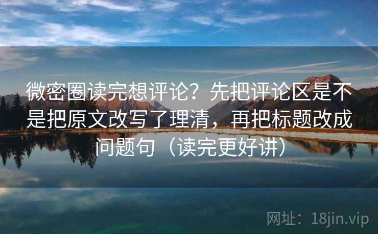 微密圈读完想评论？先把评论区是不是把原文改写了理清，再把标题改成问题句（读完更好讲）