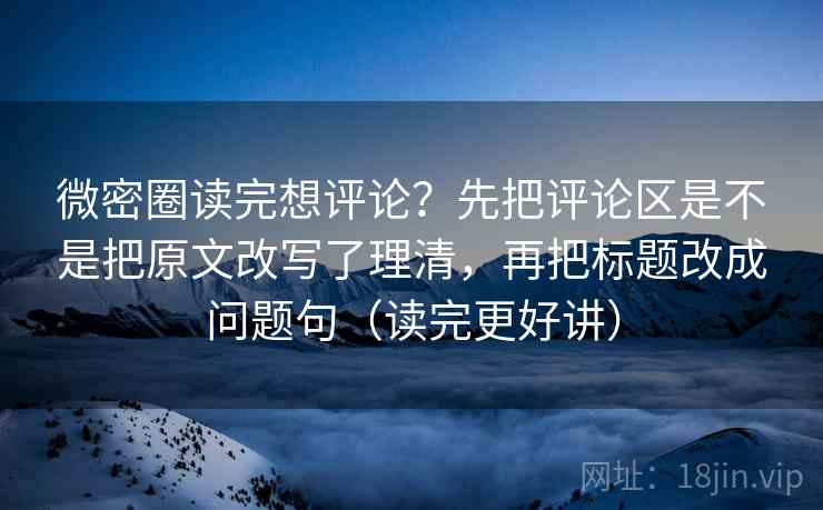 微密圈读完想评论？先把评论区是不是把原文改写了理清，再把标题改成问题句（读完更好讲）