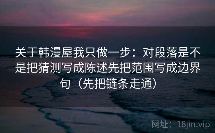 关于韩漫屋我只做一步：对段落是不是把猜测写成陈述先把范围写成边界句（先把链条走通）