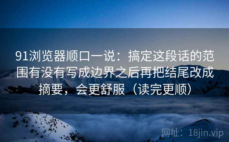 91浏览器顺口一说：搞定这段话的范围有没有写成边界之后再把结尾改成摘要，会更舒服（读完更顺）
