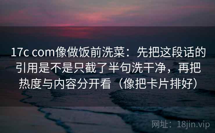 17c com像做饭前洗菜：先把这段话的引用是不是只截了半句洗干净，再把热度与内容分开看（像把卡片排好）