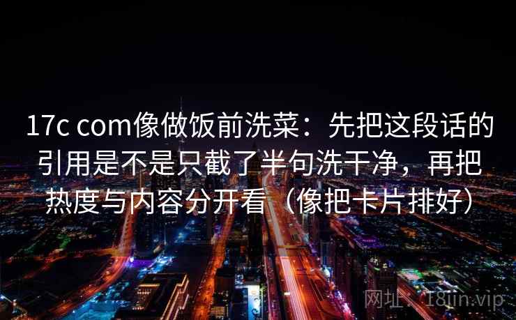 17c com像做饭前洗菜：先把这段话的引用是不是只截了半句洗干净，再把热度与内容分开看（像把卡片排好）