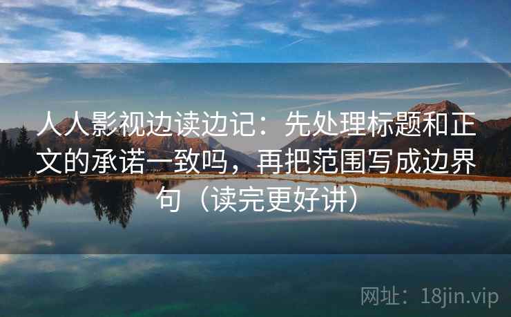 人人影视边读边记：先处理标题和正文的承诺一致吗，再把范围写成边界句（读完更好讲）