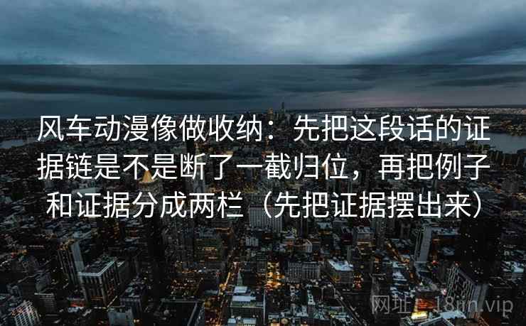风车动漫像做收纳:先把这段话的证据链是不是断了一截归位,再把例子和证据分成两栏(先把证据摆出来) 风车动漫像做收纳:先把这段话的证据链是不是断了一截归位,再把例子和证据分成两栏(先把证据摆出来)